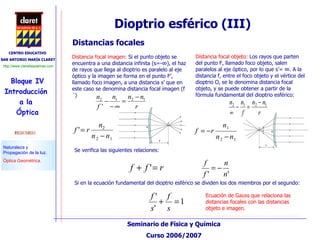 Distancias focales Distancia focal imagen:  Si el punto objeto se encuentra a una distancia infinita (s=-∞), el haz de rayos que llega al dioptrio es paralelo al eje óptico y la imagen se forma en el punto F’, llamado foco imagen, a una distancia s’ que en este caso se denomina distancia focal imagen (f´) Distancia focal objeto:  Los rayos que parten del punto F, llamado foco objeto, salen paralelos al eje óptico, por lo que s’= ∞. A la distancia f, entre el foco objeto y el vértice del dioptrio O, se le denomina distancia focal objeto, y se puede obtener a partir de la fórmula fundamental del dioptrio esférico: Dioptrio esférico (III)  Se verifica las siguientes relaciones: Si en la ecuación fundamental del dioptrio esférico se dividen los dos miembros por el segundo: Ecuación de Gauss que relaciona las distancias focales con las distancias objeto e imagen. 