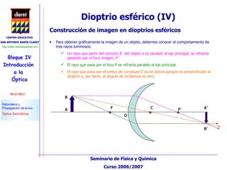 Construcción de imagen en dioptrios esféricos Para obtener gráficamente la imagen de un objeto, debemos conocer el comportamiento de  tres rayos luminosos: Un rayo que parte del extremo B  del objeto y es paralelo al eje principal, se refracta pasando por el foco imagen, F’. El rayo que pasa por el foco F se refracta paralelo al eje principal. El rayo que pasa por el centro de curvatura C no se desvía porque es perpendicular al dioptrio y, por tanto, el ángulo de incidencia es cero. Dioptrio esférico (IV)  