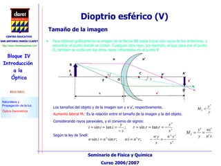 Tamaño de la imagen Para obtener gráficamente la imagen de la flecha AB basta trazar dos rayos de los anteriores, y encontrar el punto donde se cortan. Cualquier otro rayo; por ejemplo, el que pasa por el punto O, también se corta con los otros rayos refractados en el punto B’ Dioptrio esférico (V)  Los tamaños del objeto y de la imagen son y e y’, respectivamente. Aumento lateral M L :  Es la relación entre el tamaño de la imagen y la del objeto.  Considerando rayos paraxiales, y el convenio de signos:  Según la ley de Snell:  