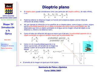 Dioptrio plano  El  dioptrio plano  puede considerarse como caso particular del  dioptrio esférico , de radio infinito, r=∞.  Podemos obtener la distancia imagen en función de la distancia objeto y de los índice de refracción de ambos medios. Así, por ejemplo la refracción en la superficie de un dioptrio plano, como el agua y el aire, origina que la  profundidad aparente de un objeto sumergido sea menor que la profundidad real . Un observador que mire un objeto sumergido en el agua verá la imagen virtual del objeto a una distancia s’, inferior a la distancia real s. Como el índice de refracción del agua es mayor que el del aire,  la profundidad aparente de un objeto sumergido en agua es siempre menor que la profundidad real : Como n1>n2, la profundidad aparente s’ es menor que la real, s.El tamaño de la imagen se obtiene a partir de la ecuación del aumento lateral: El tamaño de la imagen es igual que el del objeto. 