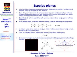 Espejos planos  Las ecuaciones correspondientes a los dioptrios son válidas para los espejos si consideramos la reflexión  como un caso particular de la refracción. Como el rayo luminoso cambia de sentido al reflejarse pero no cambia de medio, el índice de refracción del segundo medio n2 es igual al del primero n1, pero de diitinto signo, para que se cumpla el convenio de signos que hemos adoptado: n2=-n1 Dependiendo de la forma geométrica de la superficie, podemos tener espejos planos, esféricos, parabólicos,… En los espejos planos, la distancia imagen se obtiene a partir de la ecuación del dioptrio plano. La imagen, que se forma detrás del espejo, es virtual y la distancia del objeto al espejo es igual a la distancia del espejo a la imagen. Como en el dioptrio plano, el tamaño de la imagen y’ es igual que el del objeto y.  En resumen, la imagen es virtual, simétrica respecto al plano del espejo y del mismo tamaño que el objeto. 
