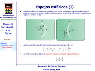 Espejos esféricos (I) Los espejos esféricos pueden ser convexos o cóncavos. Si la superficie que refleja la luz es la externa, el espejo es convexo (r>0). Por el contrario, si la superficie reflectante es la interior, el espejo es cóncavo (r<0). Al dividir entre n1 se obtiene la  Ecuación Fundamental de los Espejos Esféricos :  Aplicamos las fórmulas del dioptrio esférico considerando que n2=-n1: 