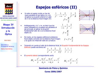 Espejos esféricos (II) Si sobre el espejo incide un haz de rayos paralelos al eje óptico (s=-∞), al aplicar la ecuación anterior el valor de s’ es la distancia focal imagen (f’): Análogamente, si s’ =-∞, es decir que los rayos reflejados en el espejo son paralelos al eje principal, al aplicar la ecuación fundamental valor de s es la distancia focal objeto (f): Por tanto, en los espejos esféricos la distancia focal objeto coincide con la distancia focal imagen y es igual a la mitad del radio de curvatura: Teniendo en cuenta el valor de la distancia focal, la  Ecuación Fundamental de los Espejos Esféricos  puede escribirse así: El  aumento lateral  correspondiente sería: 
