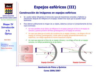 Espejos esféricos (III) Se  puede realizar dibujando al menos dos rayos de trayectorias conocidas y hallando su intersección después de reflejarse en el espejo. Existen tres rayos que se pueden trazar fácilmente: Construcción de imágenes en espejos esféricos Para obtener gráficamente la imagen de un objeto, debemos conocer el comportamiento de tres rayos luminosos: Un rayo paralelo al eje óptico al reflejarse en el espejo pasa por el foco si el espejo es cóncavo y parece provenir del foco (prolongación) si el espejo es convexo. Un rayo que pasa por el centro de curvatura de un espejo cóncavo, o se dirige a él si el espejo es convexo (prolongación), incide sobre el espejo perpendicularmente a su superficie y se refleja siguiendo la misma trayectoria original. Un rayo que pasa por el foco de un espejo cóncavo, o se dirige al foco de un espejo convexo, se refleja paralelamente al eje óptico. Espejo Cóncavo Espejo Convexo 