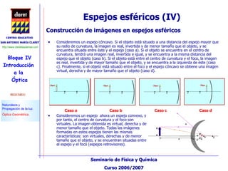 Espejos esféricos (IV) Consideremos un espejo cóncavo. Si el objeto está situado a una distancia del espejo mayor que su radio de curvatura, la imagen es real, invertida y de menor tamaño que el objeto, y se encuentra situada entre éste y el espejo (caso a). Si el objeto se encuentra en el centro de curvatura, tendrá una imagen real, invertida e igual, y se encuentra a la misma distancia del espejo que el objeto (caso b). Si el objeto está entre el centro de curvatura y el foco, la imagen es real, invertida y de mayor tamaño que el objeto, y se encuentra a la izquierda de éste (caso c). Finalmente, si el objeto está situado entre el foco y el espejo cóncavo se obtiene una imagen virtual, derecha y de mayor tamaño que el objeto (caso d). Construcción de imágenes en espejos esféricos Consideremos un espejo  ahora un espejo convexo, y por tanto, el centro de curvatura y el foco son virtuales. La imagen obtenida es virtual, derecha y de menor tamaño que el objeto. Todas las imágenes formadas en estos espejos tienen las mismas características: son virtuales, derechas y de menor tamaño que el objeto, y se encuentran situadas entre el espejo y el foco (espejos retrovisores). Caso a Caso c Caso b Caso d 