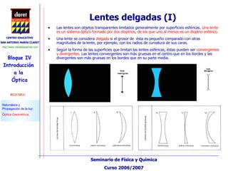 Lentes delgadas (I) Las lentes son objetos transparentes limitados generalmente por superficies esféricas.  Una lente es un sistema óptico formado por dos dioptrios, de los que uno al menos es un dioptrio esférico .  Una lente se considera  delgada  si el grosor de  ésta es pequeño comparado con otras magnitudes de la lente, por ejemplo, con los radios de curvatura de sus caras.  Según la forma de las superficies que limitan las lentes esféricas, éstas pueden ser  convergentes y divergentes . Las lentes convergentes son más gruesas en el centro que en los bordes y las divergentes son más gruesas en los bordes que en su parte media. 