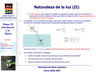 como sen i>sen r => v 2  >  v 1 , luego  la velocidad de la luz será mayor en medios más densos . Sin embargo, esta teoría no explicaba: ¿Cómo se pueden cruzar los rayos de luz sin que colisionen sus partículas?  ¿Por qué unas luces se refractan más que otras?  ¿Cómo se explica los fenómenos de interferencia en la luz? Naturaleza de la luz (II) Por ejemplo, en las superficies aire-agua o aire-vidrio, según Newton, aumenta la componente normal de la velocidad, mientras que la componente paralela permanece constante En la  refracción , para explicar el cambio de velocidad que tiene lugar en la superficie de separación de ambos medios, se tiene que admitir la existencia de  fuerzas que actúan entre la partículas de la luz y la materia . 
