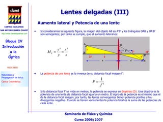 Lentes delgadas (III) Aumento lateral y Potencia de una lente Si consideramos la siguiente figura, la imagen del objeto AB es A’B’ y los triángulos OAB y OA’B’ son semejantes; por tanto se cumple, que el aumento lateral es: La  potencia de una lente  es la inversa de su distancia focal imagen f’: Si la distancia focal f’ se mide en metros, la potencia se expresa en  dioptrías (D).  Una dioptría es la potencia de una lente de distancia focal igual a un metro. El signo de la potencia es el mismo que el de la distancia focal imagen; por tanto, las lentes convergentes tienen potencia positiva y las divergentes negativa. Cuando se tienen varias lentes la potencia total es la suma de las potencias de cada lente. 