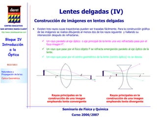 Lentes delgadas (IV) Construcción de imágenes en lentes delgadas Existen tres rayos cuyas trayectorias pueden ser trazadas fácilmente. Para la construcción gráfica de las imágenes se realiza dibujando al menos dos de los rayos siguiente  y hallando su intersección después de refractarse. Un rayo paralelo al eje óptico  o eje principal de la lente una vez refractado pasa por el foco imagen F’. Un rayo que pase por el foco objeto F se refracta emergiendo paralelo al eje óptico de la lente. Un rayo que pase por el centro geométrico de la lente (centro óptico) no se desvía. Rayos principales en la construcción de una imagen empleando lente convergente Rayos principales en la construcción de una imagen empleando lente divergente 
