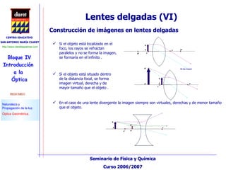 Lentes delgadas (VI) Construcción de imágenes en lentes delgadas Si el objeto está localizado en el foco, los rayos se refractan paralelos y no se forma la imagen, se formaría en el infinito . En el caso de una lente divergente la imagen siempre son virtuales, derechas y de menor tamaño que el objeto. Si el objeto está situado dentro de la distancia focal, se forma imagen virtual, derecha y de mayor tamaño que el objeto . 