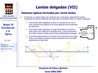 Lentes delgadas (VII) Sistemas ópticos formados por varias lentes Si las lentes están acopladas, es decir, en contacto la una con la otra, la potencia del sistema es la suma algebraica de las potencias de cada lente. Si las lentes están separadas, la imagen formada por la primera lente actúa como objeto de la segunda lente, y así sucesivamente. Ese mismo criterio se aplica para construir gráficamente la imagen. El aumento lateral total es el cociente entre el tamaño de la imagen final y el del objeto; también es igual al producto de los aumentos producidos por cada lente. Si tenemos un sistema óptico que consta de dos o más lentes, aplicamos las mismas ecuaciones que hemos usado par una lente, pero es necesario tener en cuenta lo siguiente:  