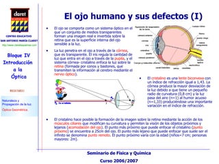 El ojo humano y sus defectos (I) El ojo se comporta como un sistema óptico en el que un conjunto de medios transparentes forman una imagen real e invertida sobre la retina que es la superficie interna del ojo sensible a la luz. La luz penetra en el ojo a través de la  córnea , que es transparente. El iris regula la cantidad de luz que entra en el ojo a través de la  pupila , y el sistema córnea- cristalino enfoca la luz sobre la  retina  (formada por conos y bastones, que transmiten la información al cerebro mediante el  nervio óptico ). El cristalino hace posible la formación de la imagen sobre la retina mediante la acción de los  músculos ciliares  que modifican su curvatura y permiten la visión de los objetos próximos y lejanos ( acomodación del ojo ). El punto más próximo que puede enfocar el cristalino ( punto próximo ) se encuentra a 25cm del ojo. El punto más lejano que puede enfocar que suele ser el infinito se denomina  punto remoto . El punto próximo varía con la edad (niños=7 cm; personas mayores: 2m). El  cristalino  es una  lente biconvexa  con un índice de refracción igual a 1,43. La córnea produce la mayor desviación de la luz debido a que tiene un pequeño radio de curvatura (0,8 cm) y la luz pasa del aire (n=1) al humor acuoso (n=1,33) produciéndose una importante variación en el índice de refracción.  