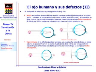 El ojo humano y sus defectos (II) Los principales de defectos que puede presentar el ojo son: Miopía : El cristalino no enfoca sobre la retina los rayos paralelos procedentes de un objeto lejano. La imagen se forma delante de la retina (objetos lejanos borrosos). Normalmente se debe a que la córnea tiene demasiada curvatura. Para corregirla se usan  lentes divergentes  de forma que el foco imagen de esta lente coincida con el punto remoto del ojo. Hipermetropía : Es el defecto opuesto a la miopía. Los rayos de luz procedente de un objeto próximo al ojo se enfocan en un punto situado detrás de la retina; por consiguiente los hipermétropes ven borrosos los objetos próximos. La hipermetropía se corrige con  lentes convergentes .  