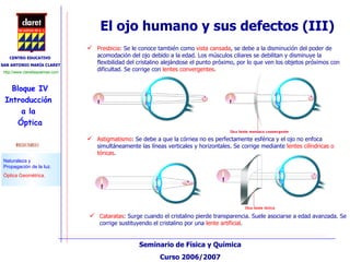 Cataratas : Surge cuando el cristalino pierde transparencia. Suele asociarse a edad avanzada. Se corrige sustituyendo el cristalino por una  lente artificial . El ojo humano y sus defectos (III) Astigmatismo : Se debe a que la córnea no es perfectamente esférica y el ojo no enfoca simultáneamente las líneas verticales y horizontales. Se corrige mediante  lentes cilíndricas o tóricas . Presbicia : Se le conoce también como  vista cansada , se debe a la disminución del poder de acomodación del ojo debido a la edad. Los músculos ciliares se debilitan y disminuye la flexibilidad del cristalino alejándose el punto próximo, por lo que ven los objetos próximos con dificultad. Se corrige con  lentes convergentes . 