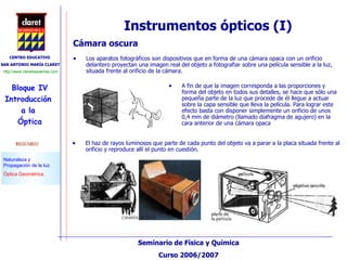 Instrumentos ópticos (I) Cámara oscura Los aparatos fotográficos son dispositivos que en forma de una cámara opaca con un orificio delantero proyectan una imagen real del objeto a fotografiar sobre una película sensible a la luz, situada frente al orificio de la cámara.  A fin de que la imagen corresponda a las proporciones y forma del objeto en todos sus detalles, se hace que sólo una pequeña parte de la luz que procede de él llegue a actuar sobre la capa sensible que lleva la película. Para lograr este efecto basta con disponer simplemente un orificio de unos 0,4 mm de diámetro (llamado diafragma de agujero) en la cara anterior de una cámara opaca  El haz de rayos luminosos que parte de cada punto del objeto va a parar a la placa situada frente al orificio y reproduce allí el punto en cuestión.  