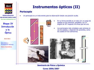 Instrumentos ópticos (II) Periscopio Un periscopio es un instrumento para la observación desde una posición oculta.  En su forma sencilla es un tubo con un juego de espejos en los extremos, paralelos y en un ángulo de 45º respecto a la línea que los une.  Los periscopios más complejos usan prismas en vez de espejos, y disponen de aumentos, como los usados en los submarinos. 