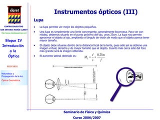 Instrumentos ópticos (III) Lupa La lupa permite ver mejor los objetos pequeños. Una lupa es simplemente una lente convergente, generalmente biconvexa. Para ver con nitidez, debemos situarlo en el punto próximo del ojo, unos 25cm. La lupa nos permite aproximar el objeto al ojo, ampliando el ángulo de visión de modo que el objeto parece tener mayor tamaño. El objeto debe situarse dentro de la distancia focal de la lente, pues sólo así se obtiene una imagen virtual, derecha y de mayor tamaño que el objeto. Cuanto más cerca esté del foco más grande será la imagen obtenida. El aumento lateral obtenido es: 