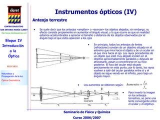 Instrumentos ópticos (IV) Anteojo terrestre Se suele decir que los anteojos «amplían» o «acercan» los objetos alejados; sin embargo, su efecto consiste propiamente en aumentar el ángulo visual, y lo que ocurre es que en realidad estamos acostumbrados a apreciar el tamaño o distancia de los objetos observados por el ángulo bajo el que éstos aparecen a los ojos En principio, todos los anteojos de lentes (refractores) constan de un objetivo situado en el extremo que mira hacia el objeto y de un ocular en el que mira hacia el ojo. Los rayos procedentes de un objeto que esté muy alejado inciden en el objetivo aproximadamente paralelos y después de atravesarlo, pasan a concentrarse en su foco posterior. El foco del ocular está situado precisamente en este punto; por lo tanto, los rayos vuelven a salir del ocular paralelos entre sí y el objeto se sigue viendo en el infinito, pero bajo un ángulo mayor.  Para invertir la imagen en los anteojos terrestres, se pone una lente convergente entre el ocular y el objetivo. Los aumentos se obtienen según: 