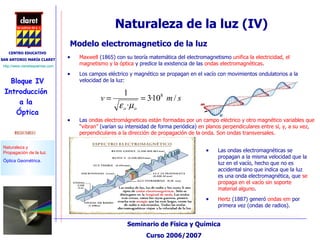Las ondas electromagnéticas se propagan a la misma velocidad que la luz en el vacío, hecho que no es accidental sino que indica que la luz es una onda electromagnética, que  se propaga en el vacío sin soporte material alguno . Hertz  (1887) generó  ondas em  por primera vez (ondas de radios). Modelo electromagnetico de la luz Maxwell  (1865) con su teoría matemática del electromagnetismo  unifica la electricidad, el magnetismo y la óptica  y predice la existencia de las  ondas electromagnéticas . Los campos eléctrico y magnético se propagan en el vacío con movimientos ondulatorios a la velocidad de la luz: Las  ondas electromágneticas están formadas por un campo eléctrico y otro magnético variables que “vibran”  (varían su intensidad de forma periódica)  en planos perpendiculares entre sí, y, a su vez, perpendiculares a la dirección de propagación de la onda. Son ondas transversales. Naturaleza de la luz (IV) 