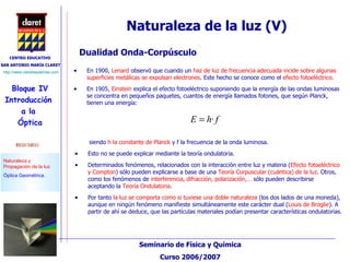 Naturaleza de la luz (V) En 1900,  Lenard  observó que cuando un  haz de luz de frecuencia adecuada incide sobre algunas superficies metálicas se expulsan electrones . Este hecho se conoce como el  efecto fotoeléctrico. En 1905,  Einstein  explica el efecto fotoeléctrico suponiendo que la energía de las ondas luminosas se concentra en pequeños paquetes, cuantos de energía llamados fotones, que según Planck, tienen una energía:  Dualidad Onda-Corpúsculo siendo  h la constante de Planck  y f la frecuencia de la onda luminosa. Esto no se puede explicar mediante la teoría ondulatoria. Determinados fenómenos, relacionados con la interacción entre luz y materia ( Efecto fotoeléctrico y Compton ) sólo pueden explicarse a base de una  Teoría Corpuscular (cuántica) de la luz . Otros, como los fenómenos de  interferencia, difracción, polarización,…  sólo pueden describirse aceptando la  Teoría Ondulatoria . Por tanto  la luz se comporta como si tuviese una doble naturaleza  (los dos lados de una moneda), aunque en ningún fenómeno manifieste simultáneamente este carácter dual ( Louis de Broglie ). A partir de ahí se deduce, que las partículas materiales podían presentar características ondulatorias. 