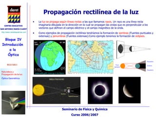 Propagación rectilínea de la luz La  luz se propaga según líneas rectas  a las que llamamos  rayos . Un rayo es una línea recta imaginaria dibujada en la dirección en la cual se propagan las ondas que es perpendicular a los vectores que definen el campo eléctrico y el campo magnético de la onda.  Como ejemplos de propagación rectilínea tendríamos la formación de  sombras  (Fuentes puntuales y extensas) y  penumbras  (Fuentes extensas).Como ejemplo tenemos la formación de  eclipses . 
