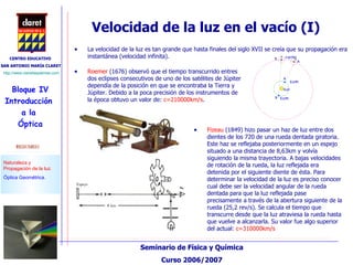 Velocidad de la luz en el vacío (I) La velocidad de la luz es tan grande que hasta finales del siglo XVII se creía que su propagación era instantánea (velocidad infinita).  Fizeau  (1849) hizo pasar un haz de luz entre dos dientes de los 720 de una rueda dentada giratoria. Este haz se reflejaba posteriormente en un espejo situado a una distancia de 8,63km y volvía siguiendo la misma trayectoria. A bajas velocidades de rotación de la rueda, la luz reflejada era detenida por el siguiente diente de ésta. Para determinar la velocidad de la luz es preciso conocer cual debe ser la velocidad angular de la rueda dentada para que la luz reflejada pase precisamente a través de la abertura siguiente de la rueda (25,2 rev/s). Se calcula el tiempo que transcurre desde que la luz atraviesa la rueda hasta que vuelve a alcanzarla. Su valor fue algo superior del actual:  c=310000km/s Roemer  (1676) observó que el tiempo transcurrido entres dos eclipses consecutivos de uno de los satélites de Júpiter dependía de la posición en que se encontraba la Tierra y Júpiter. Debido a la poca precisión de los instrumentos de la época obtuvo un valor de:  c=210000km/s . 