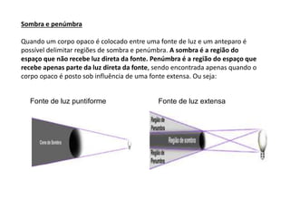 Sombra e penúmbra
Quando um corpo opaco é colocado entre uma fonte de luz e um anteparo é
possível delimitar regiões de sombra e penúmbra. A sombra é a região do
espaço que não recebe luz direta da fonte. Penúmbra é a região do espaço que
recebe apenas parte da luz direta da fonte, sendo encontrada apenas quando o
corpo opaco é posto sob influência de uma fonte extensa. Ou seja:
Fonte de luz puntiforme Fonte de luz extensa
 