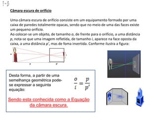 Câmara escura de orifício
Uma câmara escura de orifício consiste em um equipamento formado por uma
caixa de paredes totalmente opacas, sendo que no meio de uma das faces existe
um pequeno orifício.
Ao colocar-se um objeto, de tamanho o, de frente para o orifício, a uma distância
p, nota-se que uma imagem refletida, de tamanho i, aparece na face oposta da
caixa, a uma distância p', mas de foma invertida. Conforme ilustra a figura:
Desta forma, a partir de uma
semelhança geométrica pode-
se expressar a seguinta
equação:
Sendo esta conhecida como a Equação
da câmara escura.
 