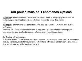 Um pouco mais de Fenômenos Ópticos
Reflexão é o fenômeno que consiste no fato de a luz voltar a se propagar no meio de
origem, após incidir sobre uma superfície de separação entre dois meios.
Refração é o fenômeno que consiste no fato de a luz passar de um meio para outro
diferente.
Durente uma reflexão são conservadas a frequência e a velocidade de propagação,
enquanto durante a refração, apenas a frequência é mantida constante.
Reflexão e refração regular
Acontece quando, por exemplo, um feixe cilíndrico de luz atinge uma superfície totalmente
lisa, ou tranquila, desta forma, os feixes refletidos e refratados também serão cilíndricos,
logo os raios de luz serão paralelos entre si.
 