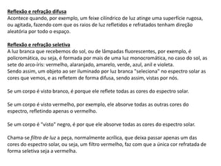 Reflexão e refração difusa
Acontece quando, por exemplo, um feixe cilíndrico de luz atinge uma superfície rugosa,
ou agitada, fazendo com que os raios de luz refletidos e refratados tenham direção
aleatória por todo o espaço.
Reflexão e refração seletiva
A luz branca que recebemos do sol, ou de lâmpadas fluorescentes, por exemplo, é
policromática, ou seja, é formada por mais de uma luz monocromática, no caso do sol, as
sete do arco-íris: vermelho, alaranjado, amarelo, verde, azul, anil e violeta.
Sendo assim, um objeto ao ser iluminado por luz branca "seleciona" no espectro solar as
cores que vemos, e as refletem de forma difusa, sendo assim, vistas por nós.
Se um corpo é visto branco, é porque ele reflete todas as cores do espectro solar.
Se um corpo é visto vermelho, por exemplo, ele absorve todas as outras cores do
espectro, refletindo apenas o vermelho.
Se um corpo é "visto" negro, é por que ele absorve todas as cores do espectro solar.
Chama-se filtro de luz a peça, normalmente acrílica, que deixa passar apenas um das
cores do espectro solar, ou seja, um filtro vermelho, faz com que a única cor refratada de
forma seletiva seja a vermelha.
 