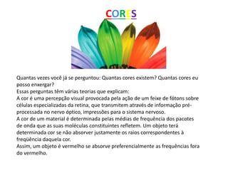 Quantas vezes você já se perguntou: Quantas cores existem? Quantas cores eu
posso enxergar?
Essas perguntas têm várias teorias que explicam:
A cor é uma percepção visual provocada pela ação de um feixe de fótons sobre
células especializadas da retina, que transmitem através de informação pré-
processada no nervo óptico, impressões para o sistema nervoso.
A cor de um material é determinada pelas médias de frequência dos pacotes
de onda que as suas moléculas constituintes refletem. Um objeto terá
determinada cor se não absorver justamente os raios correspondentes à
freqüência daquela cor.
Assim, um objeto é vermelho se absorve preferencialmente as frequências fora
do vermelho.
CORES
 