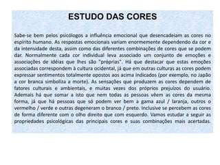 ESTUDO DAS CORES
Sabe-se bem pelos psicólogos a influência emocional que desencadeiam as cores no
espírito humano. As respostas emocionais variam enormemente dependendo da cor e
da intensidade desta, assim como das diferentes combinações de cores que se podem
dar. Normalmente cada cor individual leva associado um conjunto de emoções e
associações de idéias que lhes são "próprias". Há que destacar que estas emoções
associadas correspondem à cultura ocidental, já que em outras culturas as cores podem
expressar sentimentos totalmente opostos aos acima indicados (por exemplo, no Japão
a cor branca simboliza a morte). As sensações que produzem as cores dependem de
fatores culturais e ambientais, e muitas vezes dos próprios prejuízos do usuário.
Ademais há que somar a isto que nem todas as pessoas vêem as cores da mesma
forma, já que há pessoas que só podem ver bem a gama azul / laranja, outros o
vermelho / verde e outras degeneram o branco / preto. Inclusive se percebem as cores
de forma diferente com o olho direito que com esquerdo. Vamos estudar a seguir as
propriedades psicológicas das principais cores e suas combinações mais acertadas.
 