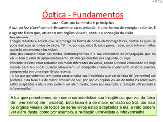 Óptica - Fundamentos
Luz - Comportamento e princípios
A luz, ou luz visível como é fisicamente caracterizada, é uma forma de energia radiante. É
o agente físico que, atuando nos órgãos visuais, produz a sensação da visão.
Para saber mais...
Energia radiante é aquela que se propaga na forma de ondas eletromagnéticas, dentre as quais se
pode destacar as ondas de rádio, TV, microondas, raios X, raios gama, radar, raios infravermelho,
radiação ultravioleta e luz visível.
Uma das características das ondas eletromagnéticas é a sua velocidade de propagação, que no
vácuo tem o valor de aproximadamente 300 mil quilômetros por segundo, ou seja:
Podendo ter este valor reduzido em meios diferentes do vácuo, sendo a menor velocidade até hoje
medida para tais ondas quando atravessam um composto chamado condensado de Bose-Einstein,
comprovada em uma experiência recente.
A luz que percebemos tem como característica sua freqüência que vai da faixa de (vermelho) até
(violeta). Esta faixa é a de maior emissão do Sol, por isso os órgãos visuais de todos os seres vivos
estão adaptados a ela, e não podem ver além desta, como por exemplo, a radiação ultravioleta e
infravermelha.
A luz que percebemos tem como característica sua freqüência que vai da faixa
de (vermelho) até (violeta). Esta faixa é a de maior emissão do Sol, por isso
os órgãos visuais de todos os seres vivos estão adaptados a ela, e não podem
ver além desta, como por exemplo, a radiação ultravioleta e infravermelha.
 