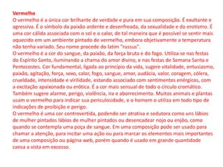 Vermelho
O vermelho é a única cor brilhante de verdade e pura em sua composição. É exultante e
agressiva. É o símbolo da paixão ardente e desenfreada, da sexualidade e do erotismo. É
uma cor cálida associada com o sol e o calor, de tal maneira que é possível se sentir mais
aquecido em um ambiente pintado de vermelho, embora objetivamente a temperatura
não tenha variado. Seu nome procede do latim "russus".
O vermelho é a cor do sangue, da paixão, da força bruta e do fogo. Utiliza-se nas festas
do Espírito Santo, iluminando a chama do amor divino, e nas festas de Semana Santa e
Pentecostes. Cor fundamental, ligada ao princípio da vida, sugere vitalidade, entusiasmo,
paixão, agitação, força, sexo, calor, fogo, sangue, amor, audácia, valor, coragem, cólera,
crueldade, intensidade e virilidade, estando associado com sentimentos enérgicos, com
a excitação apaixonada ou erótica. É a cor mais sensual de todo o círculo cromático.
Também sugere alarme, perigo, violência, ira e aborrecimento. Muitos animais e plantas
usam o vermelho para indicar sua periculosidade, e o homem o utiliza em todo tipo de
indicações de proibição e perigo.
O vermelho é uma cor controvertida, podendo ser atrativa e sedutora como uns lábios
de mulher pintados lábios de mulher pintados ou desencadear nojo ou enjôo, como
quando se contempla uma poça de sangue. Em uma composição pode ser usado para
chamar a atenção, para incitar uma ação ou para marcar os elementos mais importantes
de uma composição ou página web, porém quando é usado em grande quantidade
cansa a vista em excesso.
 