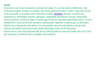 Verde
O verde é a cor mais tranqüila e sedativa de todas. É a cor da calma indiferente: não
transmite alegria, tristeza ou paixão. Seu nome deriva do latim "viridis" (que tem seiva).
Está associado a conceitos como Natureza, saúde, dinheiro, frescor, crescimento,
abundancia, fertilidade, plantas, bosques, vegetação, primavera, frescor, esmeralda,
honra, cortesia, civismo e vigor. O verde que tende ao amarelo cobra força ativa ; se nele
predominar o azul será mais sombrio e sofisticado. Significa a esperança, os bens que
hão de vir, o desejo de vida eterna. É a cor própria do ano eclesiástico e de grande
número de festas, assim como de certos domingos antes de Pentecostes.
Dizem que é a cor mais descansada para o olho humano e que tem poder de cura ( será
por isso que o uniforme dos cirurgiões são verdes?).
 