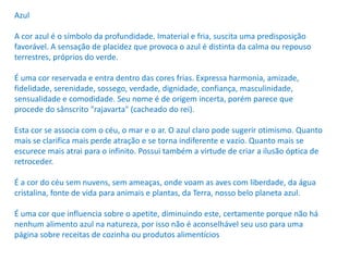Azul
A cor azul é o símbolo da profundidade. Imaterial e fria, suscita uma predisposição
favorável. A sensação de placidez que provoca o azul é distinta da calma ou repouso
terrestres, próprios do verde.
É uma cor reservada e entra dentro das cores frias. Expressa harmonia, amizade,
fidelidade, serenidade, sossego, verdade, dignidade, confiança, masculinidade,
sensualidade e comodidade. Seu nome é de origem incerta, porém parece que
procede do sânscrito "rajavarta" (cacheado do rei).
Esta cor se associa com o céu, o mar e o ar. O azul claro pode sugerir otimismo. Quanto
mais se clarifica mais perde atração e se torna indiferente e vazio. Quanto mais se
escurece mais atrai para o infinito. Possui também a virtude de criar a ilusão óptica de
retroceder.
É a cor do céu sem nuvens, sem ameaças, onde voam as aves com liberdade, da água
cristalina, fonte de vida para animais e plantas, da Terra, nosso belo planeta azul.
É uma cor que influencia sobre o apetite, diminuindo este, certamente porque não há
nenhum alimento azul na natureza, por isso não é aconselhável seu uso para uma
página sobre receitas de cozinha ou produtos alimentícios
 