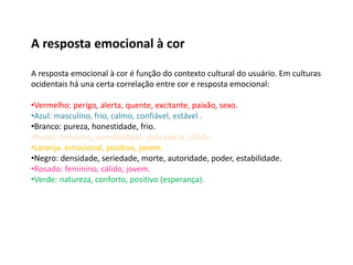 A resposta emocional à cor
A resposta emocional à cor é função do contexto cultural do usuário. Em culturas
ocidentais há una certa correlação entre cor e resposta emocional:
•Vermelho: perigo, alerta, quente, excitante, paixão, sexo.
•Azul: masculino, frio, calmo, confiável, estável .
•Branco: pureza, honestidade, frio.
•Pastel: feminino, sensibilidade, delicadeza, cálido.
•Laranja: emocional, positivo, jovem.
•Negro: densidade, seriedade, morte, autoridade, poder, estabilidade.
•Rosado: feminino, cálido, jovem.
•Verde: natureza, conforto, positivo (esperança).
 