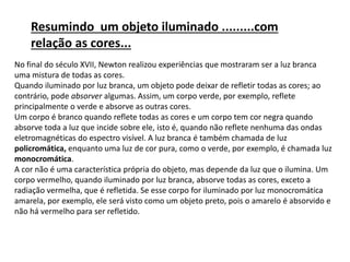 No final do século XVII, Newton realizou experiências que mostraram ser a luz branca
uma mistura de todas as cores.
Quando iluminado por luz branca, um objeto pode deixar de refletir todas as cores; ao
contrário, pode absorver algumas. Assim, um corpo verde, por exemplo, reflete
principalmente o verde e absorve as outras cores.
Um corpo é branco quando reflete todas as cores e um corpo tem cor negra quando
absorve toda a luz que incide sobre ele, isto é, quando não reflete nenhuma das ondas
eletromagnéticas do espectro visível. A luz branca é também chamada de luz
policromática, enquanto uma luz de cor pura, como o verde, por exemplo, é chamada luz
monocromática.
A cor não é uma característica própria do objeto, mas depende da luz que o ilumina. Um
corpo vermelho, quando iluminado por luz branca, absorve todas as cores, exceto a
radiação vermelha, que é refletida. Se esse corpo for iluminado por luz monocromática
amarela, por exemplo, ele será visto como um objeto preto, pois o amarelo é absorvido e
não há vermelho para ser refletido.
Resumindo um objeto iluminado .........com
relação as cores...
 