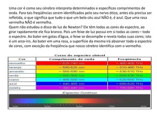 Uma cor é como seu cérebro interpreta determinados e específicos comprimentos de
onda. Para tais freqüências serem identificados pelo seu nervo ótico, antes ela precisa ser
refletida, o que significa que tudo o que um belo céu azul NÃO é, é azul. Que uma rosa
vermelha NÃO é vermelha.
Quem não estudou o disco de luz de Newton? Ele têm todas as cores do espectro, ao
girar rapidamente ele fica branco. Pois um feixe de luz possui em si todas as cores – todo
o espectro. Ao bater em gotas d’água, o feixe se decompõe e revela todas suas cores: isto
é um arco-íris. Ao bater em uma rosa, a superfície da mesma irá absorver todo o espectro
de cores, com exceção da freqüência que nosso cérebro identifica com o vermelho.
 