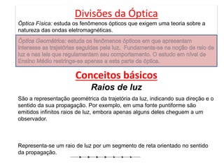 Divisões da Óptica
Óptica Física: estuda os fenômenos ópticos que exigem uma teoria sobre a
natureza das ondas eletromagnéticas.
Conceitos básicos
Raios de luz
São a representação geométrica da trajetória da luz, indicando sua direção e o
sentido da sua propagação. Por exemplo, em uma fonte puntiforme são
emitidos infinitos raios de luz, embora apenas alguns deles cheguem a um
observador.
Representa-se um raio de luz por um segmento de reta orientado no sentido
da propagação.
 
