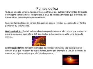 Fontes de luz
Tudo o que pode ser detectado por nossos olhos, e por outros instrumentos de fixação
de imagens como câmeras fotográficas, é a luz de corpos luminosos que é refletida de
forma difusa pelos corpos que nos cercam.
Fonte de luz são todos os corpos dos quais se podem receber luz, podendo ser fontes
primárias ou secundárias.
Fontes primárias: Também chamadas de corpos luminosos, são corpos que emitem luz
própria, como por exemplo, o Sol, as estrelas, a chama de uma vela, uma lâmpada
acesa,...
Fontes secundárias: Também chamadas de corpos iluminados, são os corpos que
enviam a luz que recebem de outras fontes, como por exemplo, a Lua, os planetas, as
nuvens, os objetos visíveis que não têm luz própria,...
 