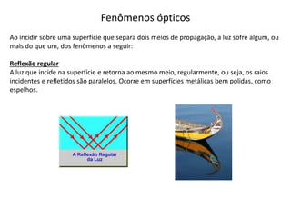 Fenômenos ópticos
Ao incidir sobre uma superfície que separa dois meios de propagação, a luz sofre algum, ou
mais do que um, dos fenômenos a seguir:
Reflexão regular
A luz que incide na superfície e retorna ao mesmo meio, regularmente, ou seja, os raios
incidentes e refletidos são paralelos. Ocorre em superfícies metálicas bem polidas, como
espelhos.
 