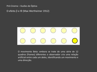 Pré-Cinema – Ilusões de Óptica

O efeito   e   (Max Wertheimer 1912)




           O movimento Beta: embora se trate de uma série de 12
           quadros (frames) diferentes o observador cria uma relação
           artificial entre cada um deles, identificando um movimento e
           uma direcção.
 