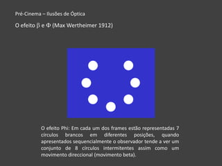 Pré-Cinema – Ilusões de Óptica

O efeito   e   (Max Wertheimer 1912)




           O efeito Phi: Em cada um dos frames estão representadas 7
           círculos brancos em diferentes posições, quando
           apresentados sequencialmente o observador tende a ver um
           conjunto de 8 círculos intermitentes assim como um
           movimento direccional (movimento beta).
 