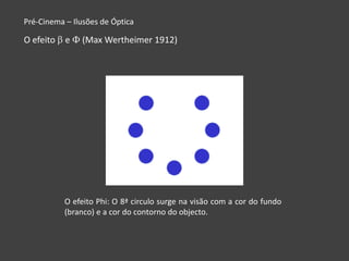 Pré-Cinema – Ilusões de Óptica

O efeito   e   (Max Wertheimer 1912)




           O efeito Phi: O 8ª circulo surge na visão com a cor do fundo
           (branco) e a cor do contorno do objecto.
 