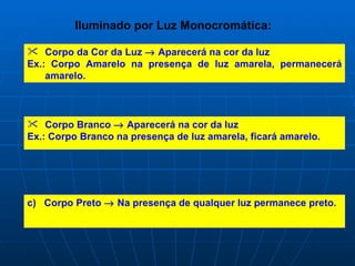 Iluminado por Luz Monocromática:

 Corpo da Cor da Luz → Aparecerá na cor da luz
Ex.: Corpo Amarelo na presença de luz amarela, permanecerá
    amarelo.



 Corpo Branco → Aparecerá na cor da luz
Ex.: Corpo Branco na presença de luz amarela, ficará amarelo.




c) Corpo Preto → Na presença de qualquer luz permanece preto.
 