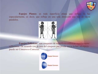 Espejos Planos: es toda superficie plana que refleje la luz
especularmente, es decir, que refleje en una sola dirección una haz de rayos
paralelos.




          Espejos Esféricos: son casquetes de superficies esféricas regularmente
reflectoras. De acuerdo con la cara del casquete por donde inicia la luz , el espejo
puede ser Cóncavo o Convexo.
 