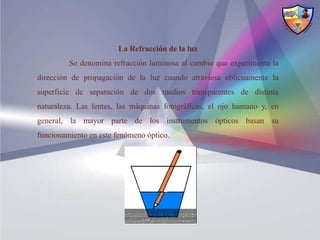La Refracción de la luz
         Se denomina refracción luminosa al cambio que experimenta la
dirección de propagación de la luz cuando atraviesa oblicuamente la
superficie de separación de dos medios transparentes de distinta
naturaleza. Las lentes, las máquinas fotográficas, el ojo humano y, en
general, la mayor parte de los instrumentos ópticos basan su
funcionamiento en este fenómeno óptico.
 