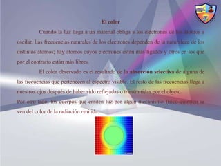 El color
          Cuando la luz llega a un material obliga a los electrones de los átomos a
oscilar. Las frecuencias naturales de los electrones dependen de la naturaleza de los
distintos átomos; hay átomos cuyos electrones están más ligados y otros en los que
por el contrario están más libres.
          El color observado es el resultado de la absorción selectiva de alguna de
las frecuencias que pertenecen al espectro visible. El resto de las frecuencias llega a
nuestros ojos después de haber sido reflejadas o transmitidas por el objeto.
Por otro lado, los cuerpos que emiten luz por algún mecanismo físico-químico se
ven del color de la radiación emitida.
 