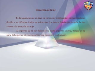 Dispersión de la luz


          Es la separación de un rayo de luz en sus componentes monocromáticas
debido a su diferente índice de refracción. La mayor desviación la sufre la luz
violeta y la menor la luz roja.
          Al espectro de la luz blanca se le llama espectro visible, porque es la
parte del espectro electromagnético que percibe el ojo humano.
 